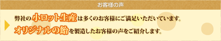 お客様の声 弊社の小ロット生産は多くのお客様にご満足いただいています。オリジナルの飴を製造したお客様の声をご紹介します。
